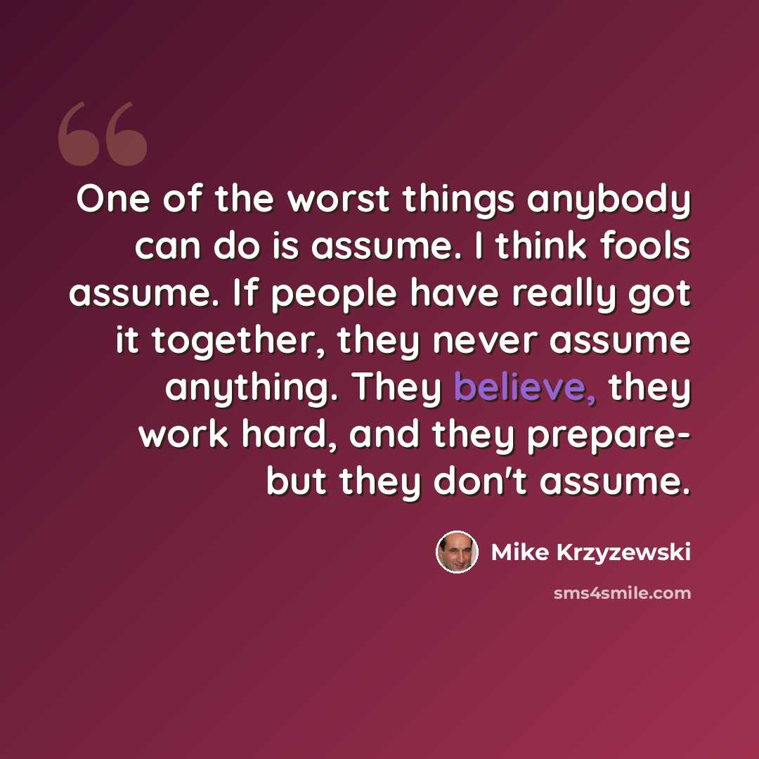 “One of the worst things anybody can do is assume. I think fools assume. If people have really got it together, they never assume anything. They believe, they work hard, and they prepare- but they don't assume.” quote by Mike Krzyzewski