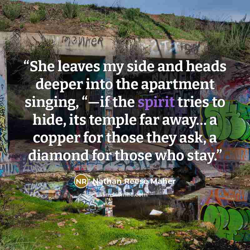 “She leaves my side and heads deeper into the apartment singing, “—if the spirit tries to hide, its temple far away… a copper for those they ask, a diamond for those who stay.” quote by Nathan Reese Maher