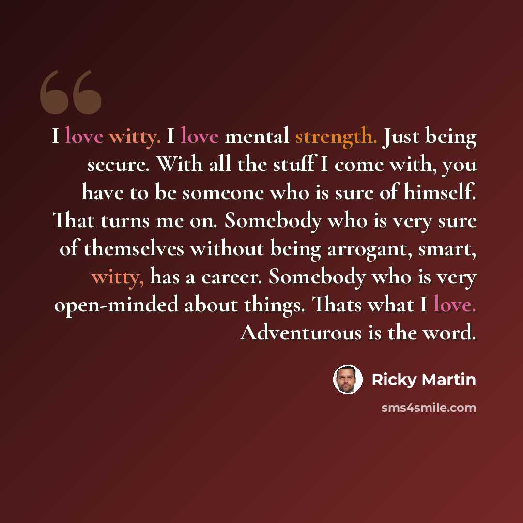 “I love witty. I love mental strength. Just being secure. With all the stuff I come with, you have to be someone who is sure of himself. That turns me on. Somebody who is very sure of themselves without being arrogant, smart, witty, has a career. Somebody who is very open-minded about things. Thats…” quote by Ricky Martin