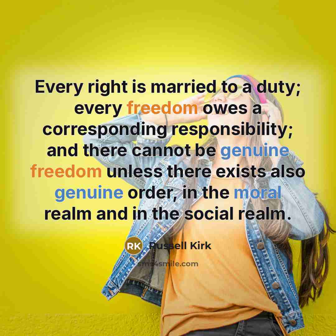 “Every right is married to a duty; every freedom owes a corresponding responsibility; and there cannot be genuine freedom unless there exists also genuine order, in the moral realm and in the social realm.” quote by Russell Kirk
