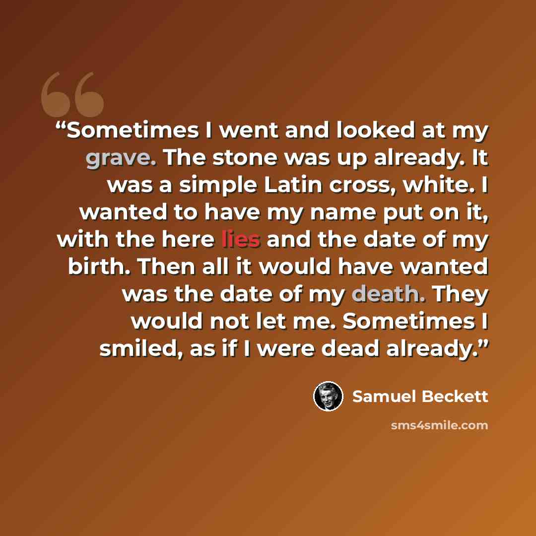 “Sometimes I went and looked at my grave. The stone was up already. It was a simple Latin cross, white. I wanted to have my name put on it, with the here lies and the date of my birth. Then all it would have wanted was the date of my death. They would not let me. Sometimes I smiled, as if I were…” quote by Samuel Beckett
