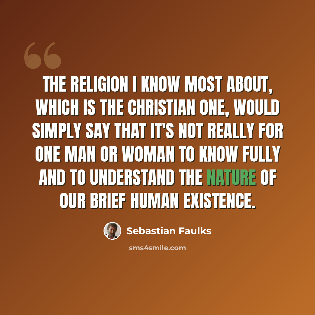 “The religion I know most about, which is the Christian one, would simply say that it's not really for one man or woman to know fully and to understand the nature of our brief human existence.” quote by Sebastian Faulks
