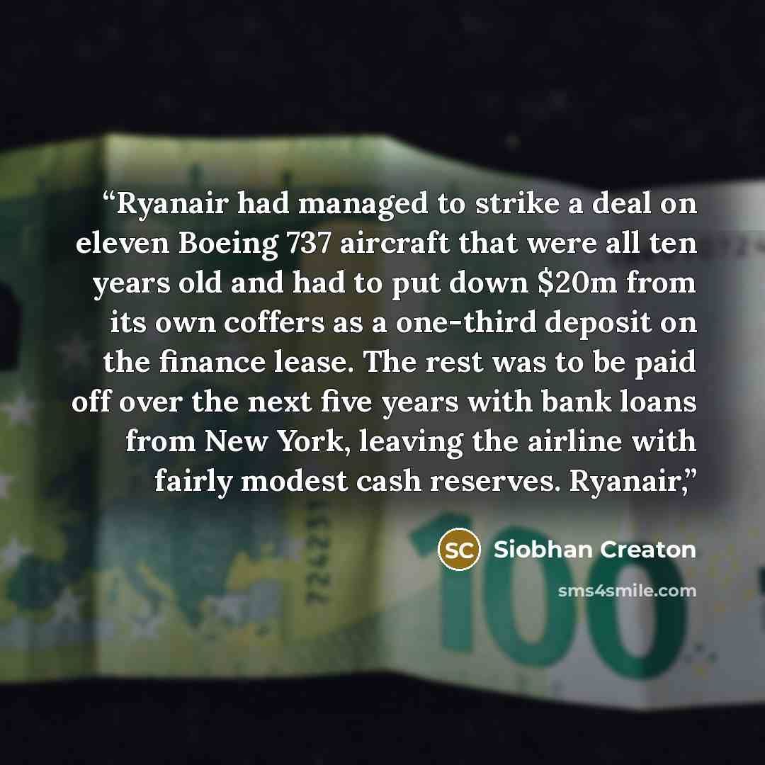 “Ryanair had managed to strike a deal on eleven Boeing 737 aircraft that were all ten years old and had to put down $20m from its own coffers as a one-third deposit on the finance lease. The rest was to be paid off over the next five years with bank loans from New York, leaving the airline with…” quote by Siobhan Creaton