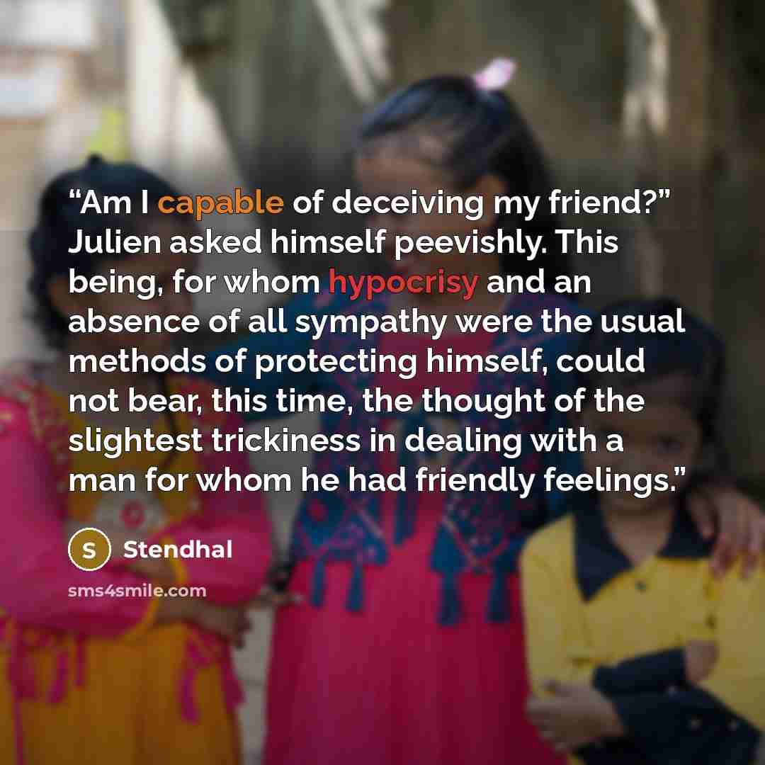“Am I capable of deceiving my friend?” Julien asked himself peevishly. This being, for whom hypocrisy and an absence of all sympathy were the usual methods of protecting himself, could not bear, this time, the thought of the slightest trickiness in dealing with a man for whom he had friendly…” quote by Stendhal