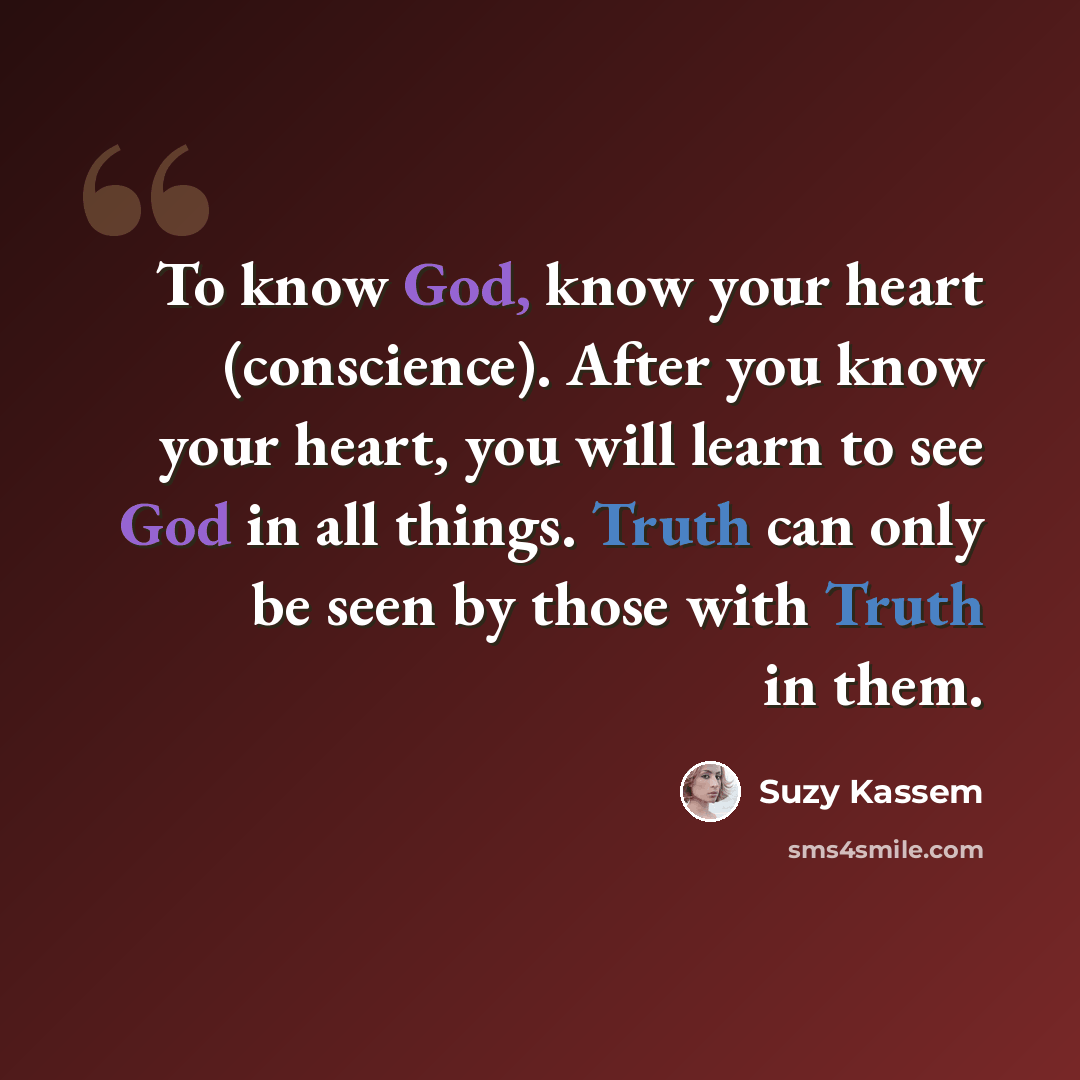 “To know God, know your heart (conscience). After you know your heart, you will learn to see God in all things. Truth can only be seen by those with Truth in them.” quote by Suzy Kassem