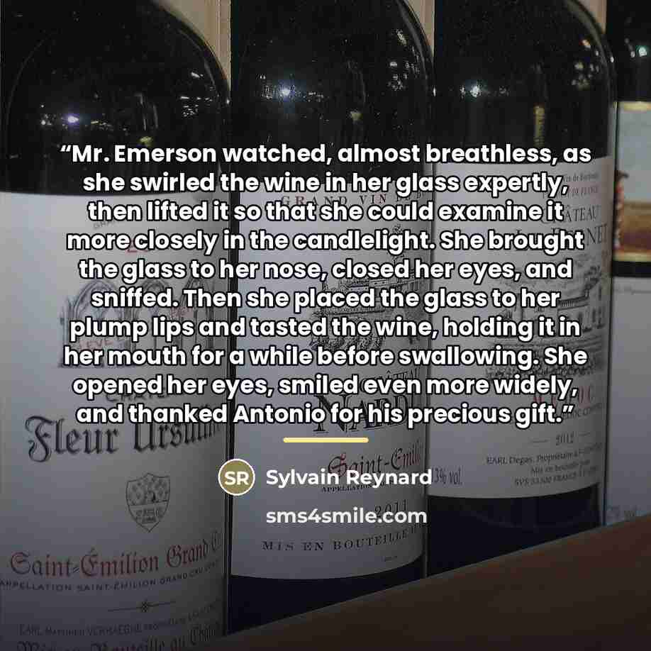 “Mr. Emerson watched, almost breathless, as she swirled the wine in her glass expertly, then lifted it so that she could examine it more closely in the candlelight. She brought the glass to her nose, closed her eyes, and sniffed. Then she placed the glass to her plump lips and tasted the wine…” quote by Sylvain Reynard