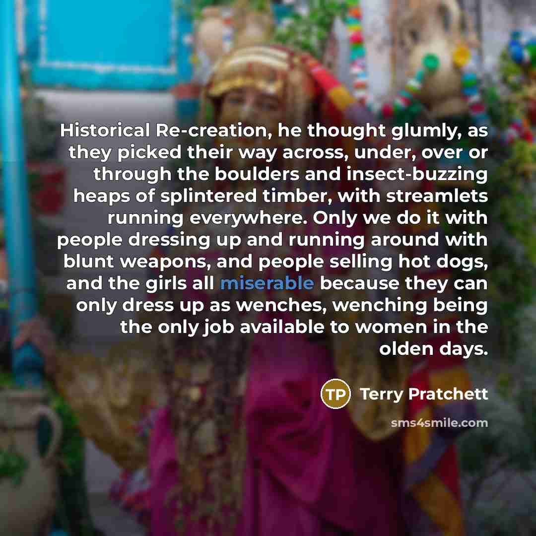 “Historical Re-creation, he thought glumly, as they picked their way across, under, over or through the boulders and insect-buzzing heaps of splintered timber, with streamlets running everywhere. Only we do it with people dressing up and running around with blunt weapons, and people selling hot…” quote by Terry Pratchett