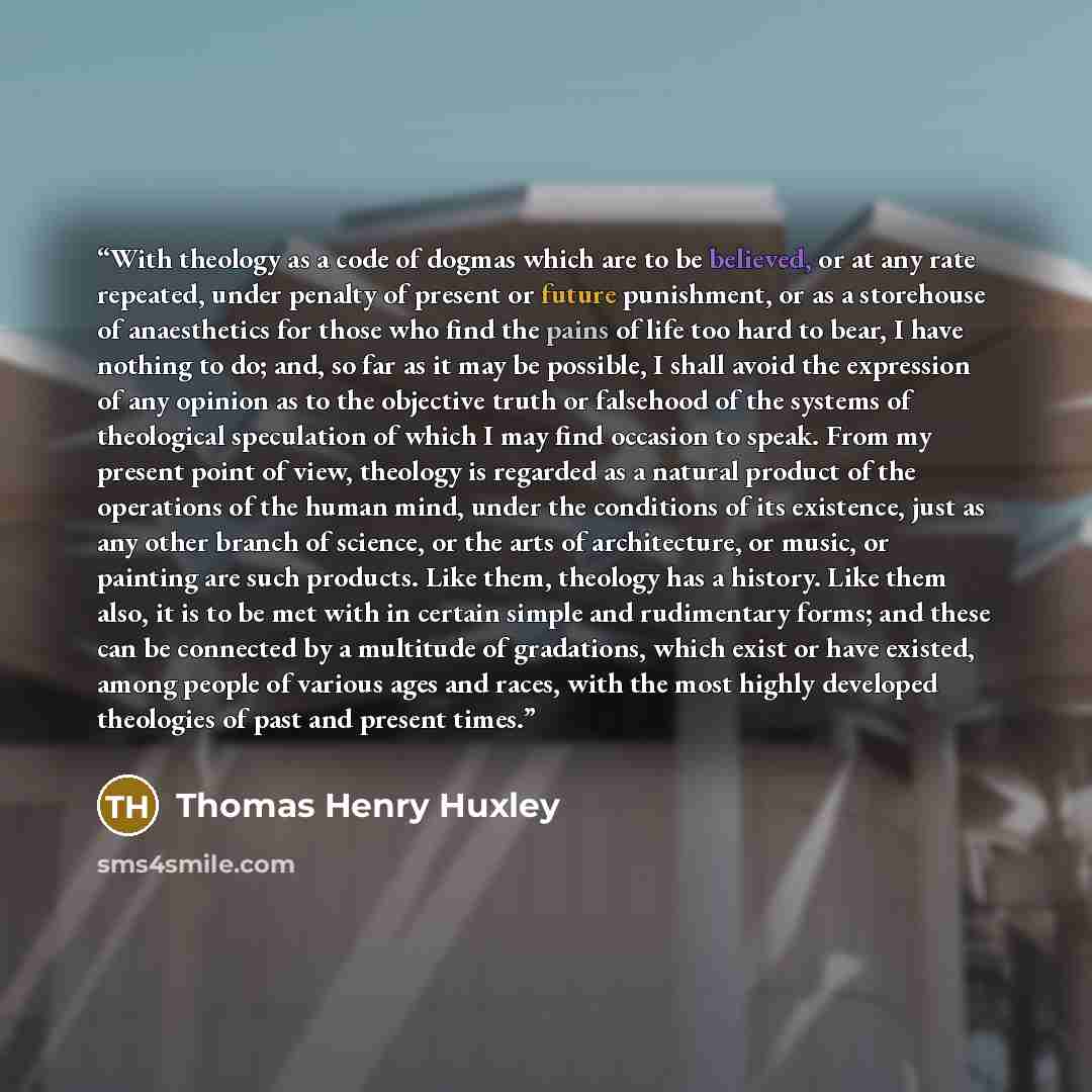 “With theology as a code of dogmas which are to be believed, or at any rate repeated, under penalty of present or future punishment, or as a storehouse of anaesthetics for those who find the pains of life too hard to bear, I have nothing to do; and, so far as it may be possible, I shall avoid the…” quote by Thomas Henry Huxley