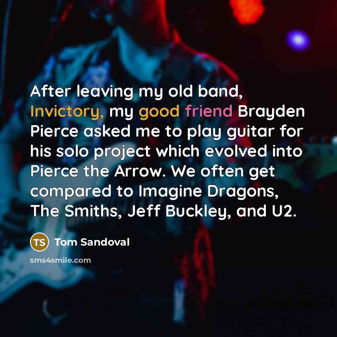 “After leaving my old band, Invictory, my good friend Brayden Pierce asked me to play guitar for his solo project which evolved into Pierce the Arrow. We often get compared to Imagine Dragons, The Smiths, Jeff Buckley, and U2.” quote by Tom Sandoval