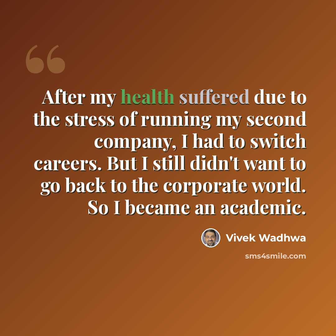 “After my health suffered due to the stress of running my second company, I had to switch careers. But I still didn't want to go back to the corporate world. So I became an academic.” quote by Vivek Wadhwa