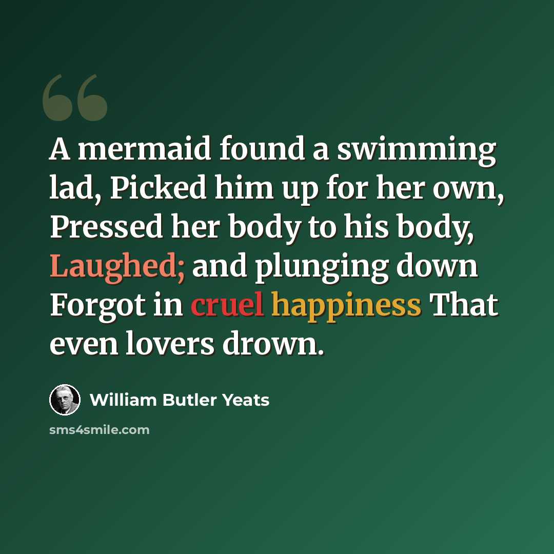 “A mermaid found a swimming lad, Picked him up for her own, Pressed her body to his body, Laughed; and plunging down Forgot in cruel happiness That even lovers drown.” quote by William Butler Yeats