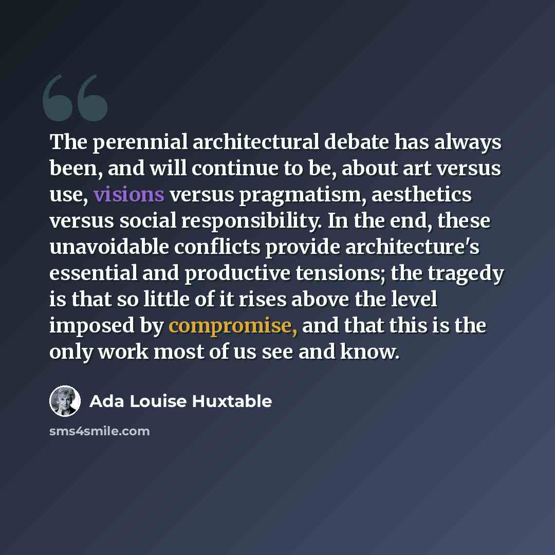 “The perennial architectural debate has always been, and will continue to be, about art versus use, visions versus pragmatism, aesthetics versus social responsibility. In the end, these unavoidable conflicts provide architecture's essential and productive tensions; the tragedy is that so little of…” quote by Ada Louise Huxtable