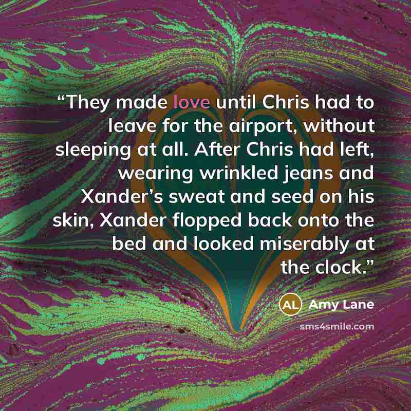 “They made love until Chris had to leave for the airport, without sleeping at all. After Chris had left, wearing wrinkled jeans and Xander’s sweat and seed on his skin, Xander flopped back onto the bed and looked miserably at the clock.” quote by Amy Lane
