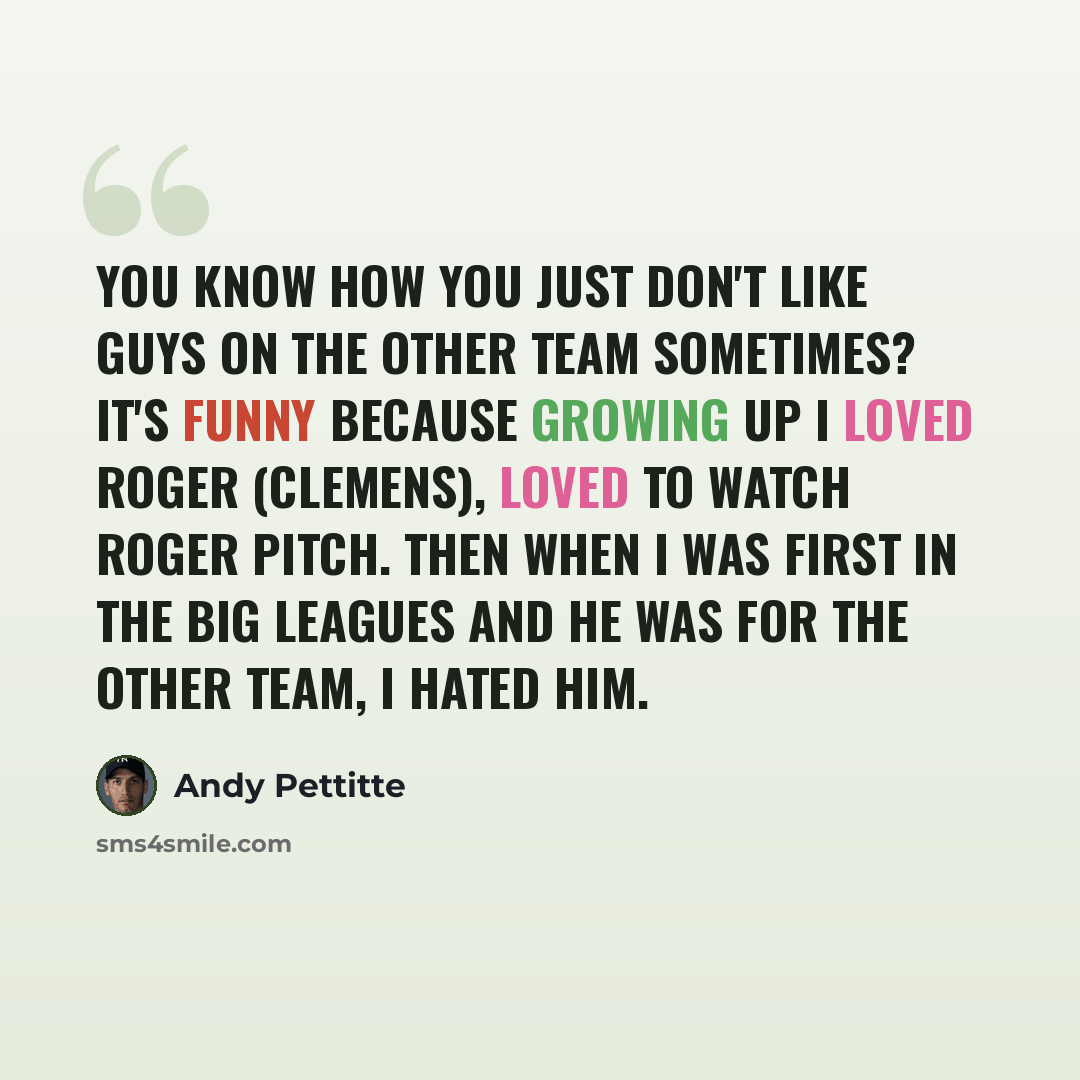 “You know how you just don't like guys on the other team sometimes? It's funny because growing up I loved Roger (Clemens), loved to watch Roger pitch. Then when I was first in the big leagues and he was for the other team, I hated him.” quote by Andy Pettitte
