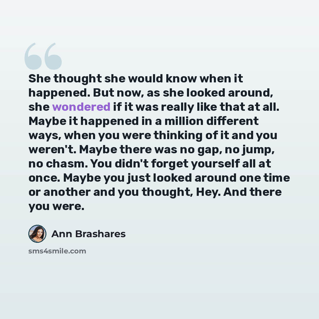 “She thought she would know when it happened. But now, as she looked around, she wondered if it was really like that at all. Maybe it happened in a million different ways, when you were thinking of it and you weren't. Maybe there was no gap, no jump, no chasm. You didn't forget yourself all at…” quote by Ann Brashares