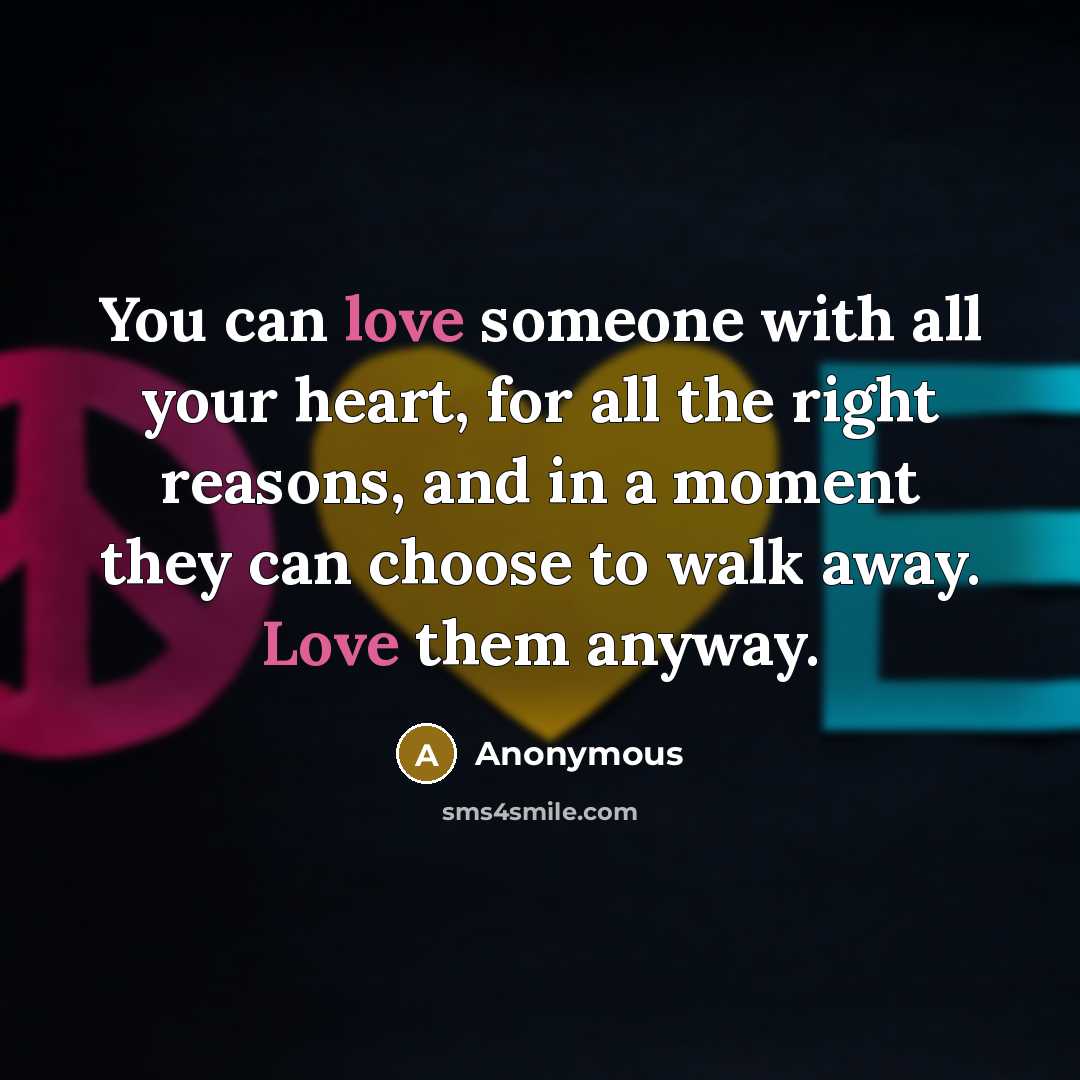 “You can love someone with all your heart, for all the right reasons, and in a moment they can choose to walk away. Love them anyway.” quote by Anonymous