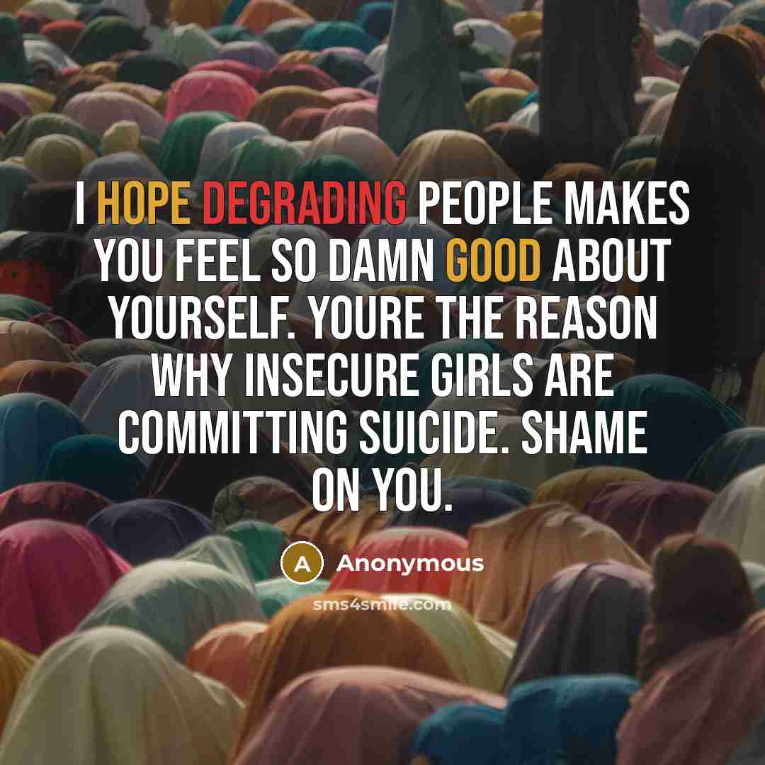“I hope degrading people makes you feel so damn good about yourself. Youre the reason why insecure girls are committing suicide. Shame on you.” quote by Anonymous