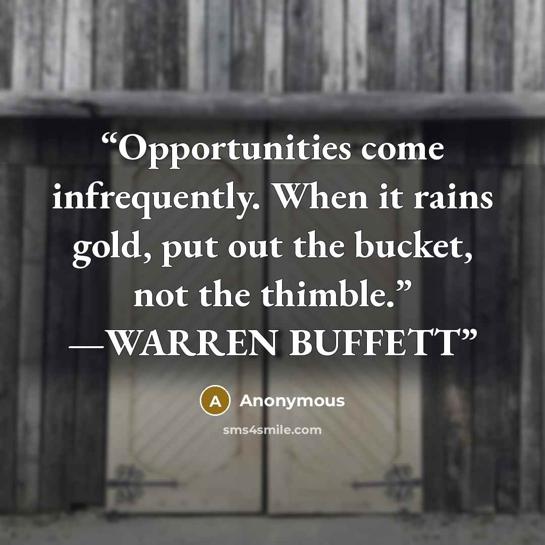 “Opportunities come infrequently. When it rains gold, put out the bucket, not the thimble.” —WARREN BUFFETT” quote by Anonymous