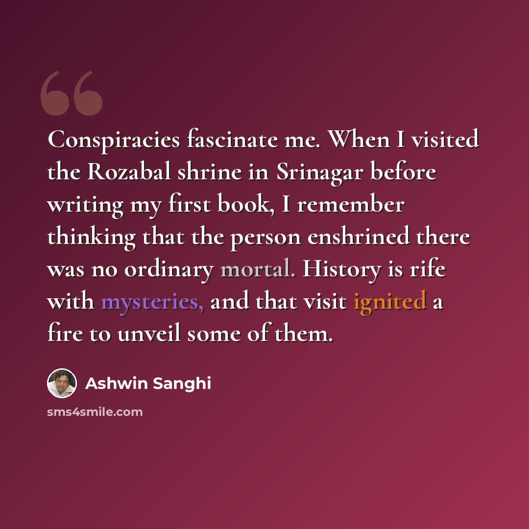 “Conspiracies fascinate me. When I visited the Rozabal shrine in Srinagar before writing my first book, I remember thinking that the person enshrined there was no ordinary mortal. History is rife with mysteries, and that visit ignited a fire to unveil some of them.” quote by Ashwin Sanghi