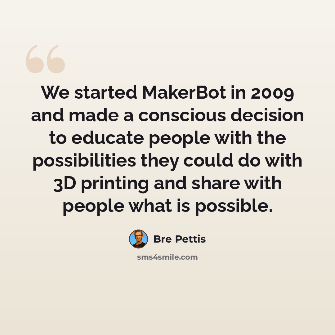 “We started MakerBot in 2009 and made a conscious decision to educate people with the possibilities they could do with 3D printing and share with people what is possible.” quote by Bre Pettis