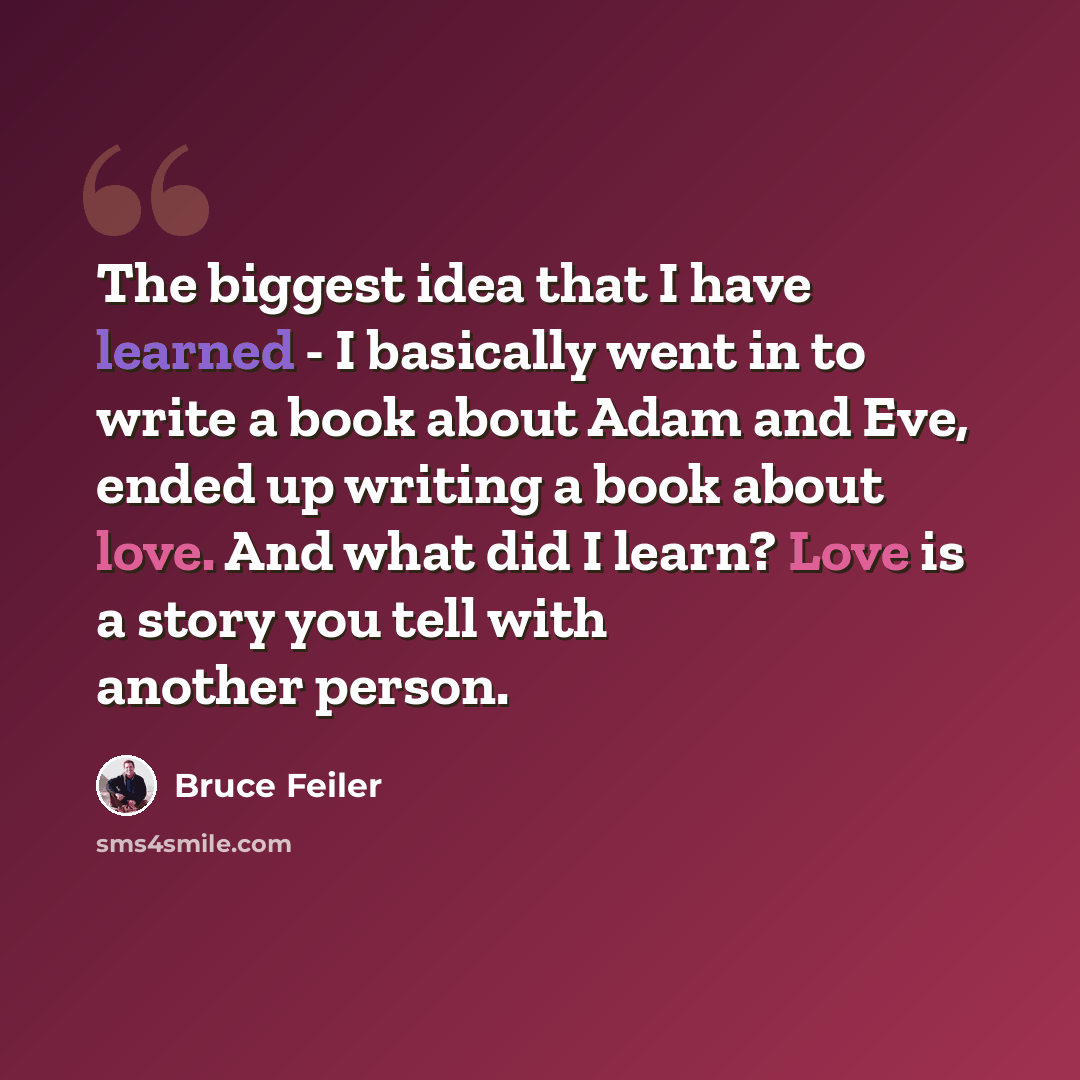 “The biggest idea that I have learned - I basically went in to write a book about Adam and Eve, ended up writing a book about love. And what did I learn? Love is a story you tell with another person.” quote by Bruce Feiler