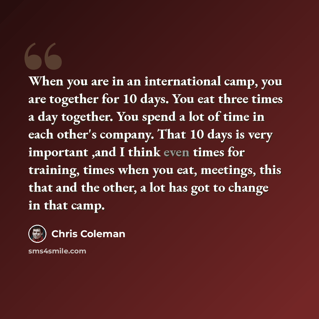 “When you are in an international camp, you are together for 10 days. You eat three times a day together. You spend a lot of time in each other's company. That 10 days is very important ,and I think even times for training, times when you eat, meetings, this that and the other, a lot has got to…” quote by Chris Coleman