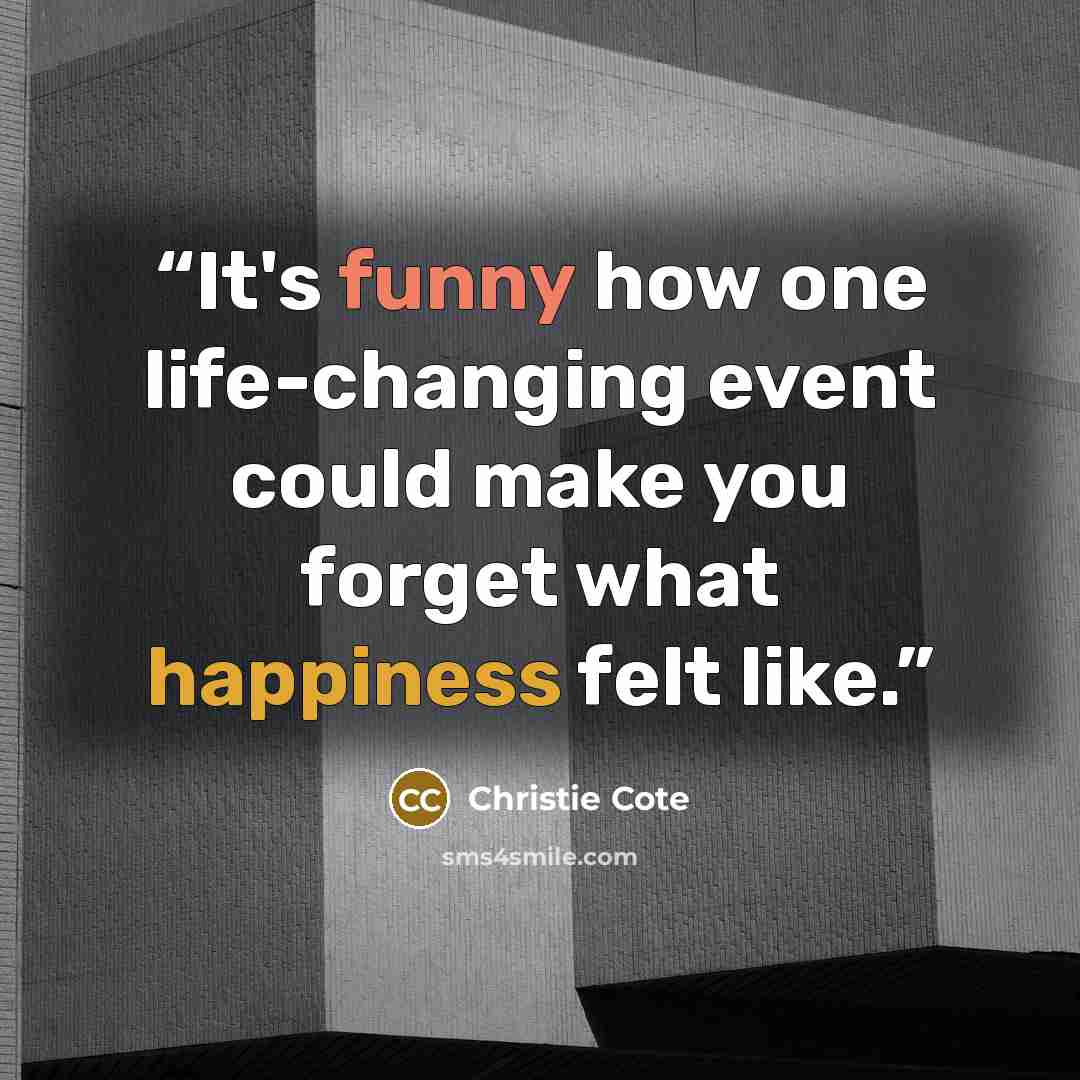 “It's funny how one life-changing event could make you forget what happiness felt like.” quote by Christie Cote