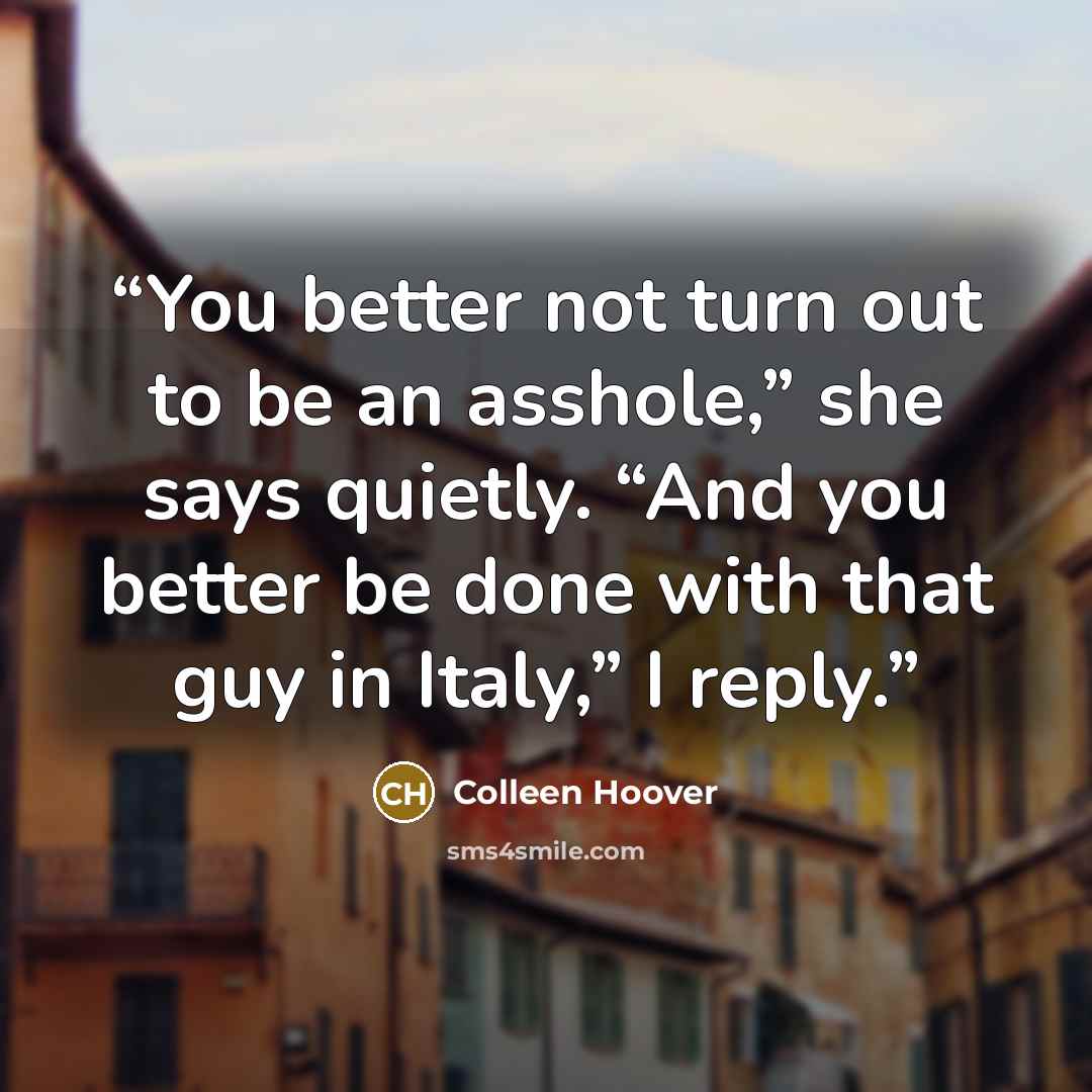 “You better not turn out to be an asshole,” she says quietly. “And you better be done with that guy in Italy,” I reply.” quote by Colleen Hoover