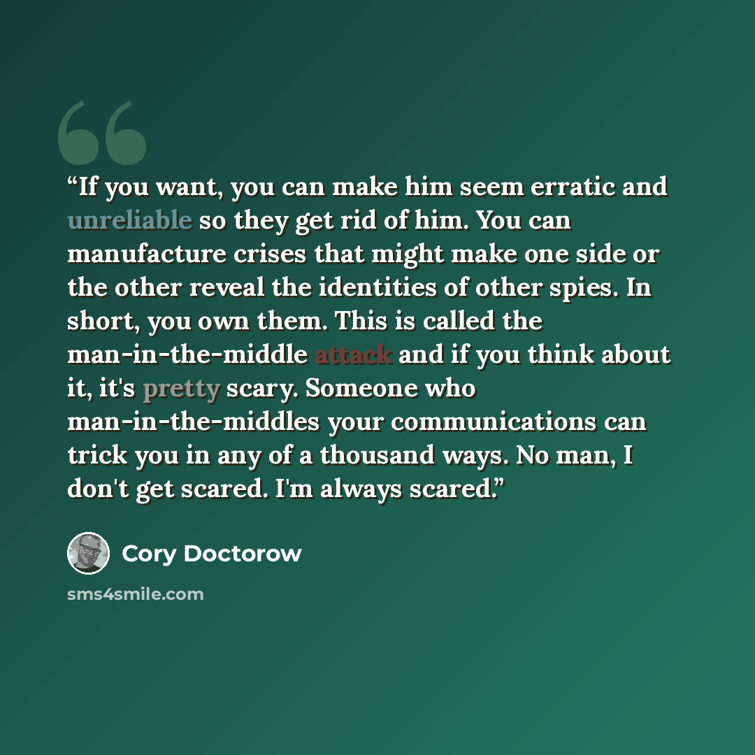 “If you want, you can make him seem erratic and unreliable so they get rid of him. You can manufacture crises that might make one side or the other reveal the identities of other spies. In short, you own them. This is called the man-in-the-middle attack and if you think about it, it's pretty scary…” quote by Cory Doctorow