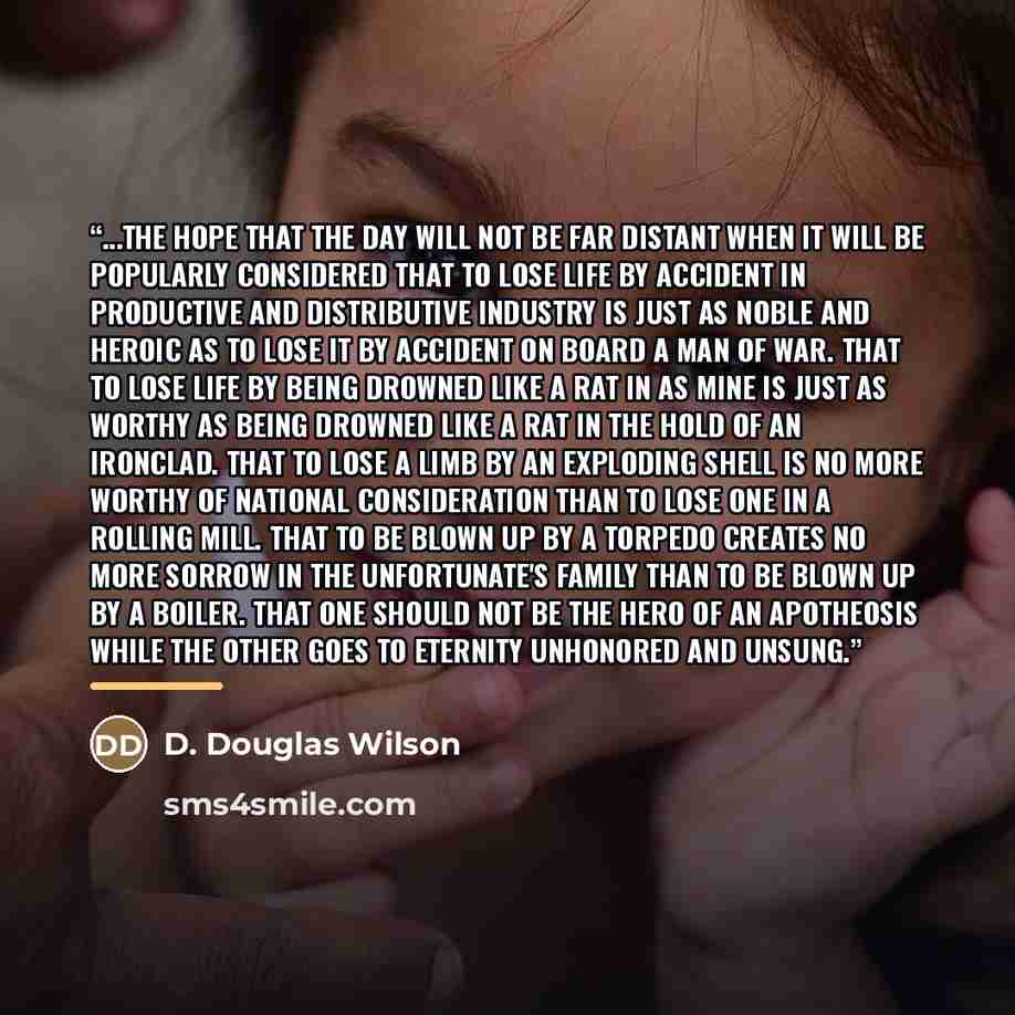 “...the hope that the day will not be far distant when it will be popularly considered that to lose life by accident in productive and distributive industry is just as noble and heroic as to lose it by accident on board a man of war. That to lose life by being drowned like a rat in as mine is just…” quote by D. Douglas Wilson