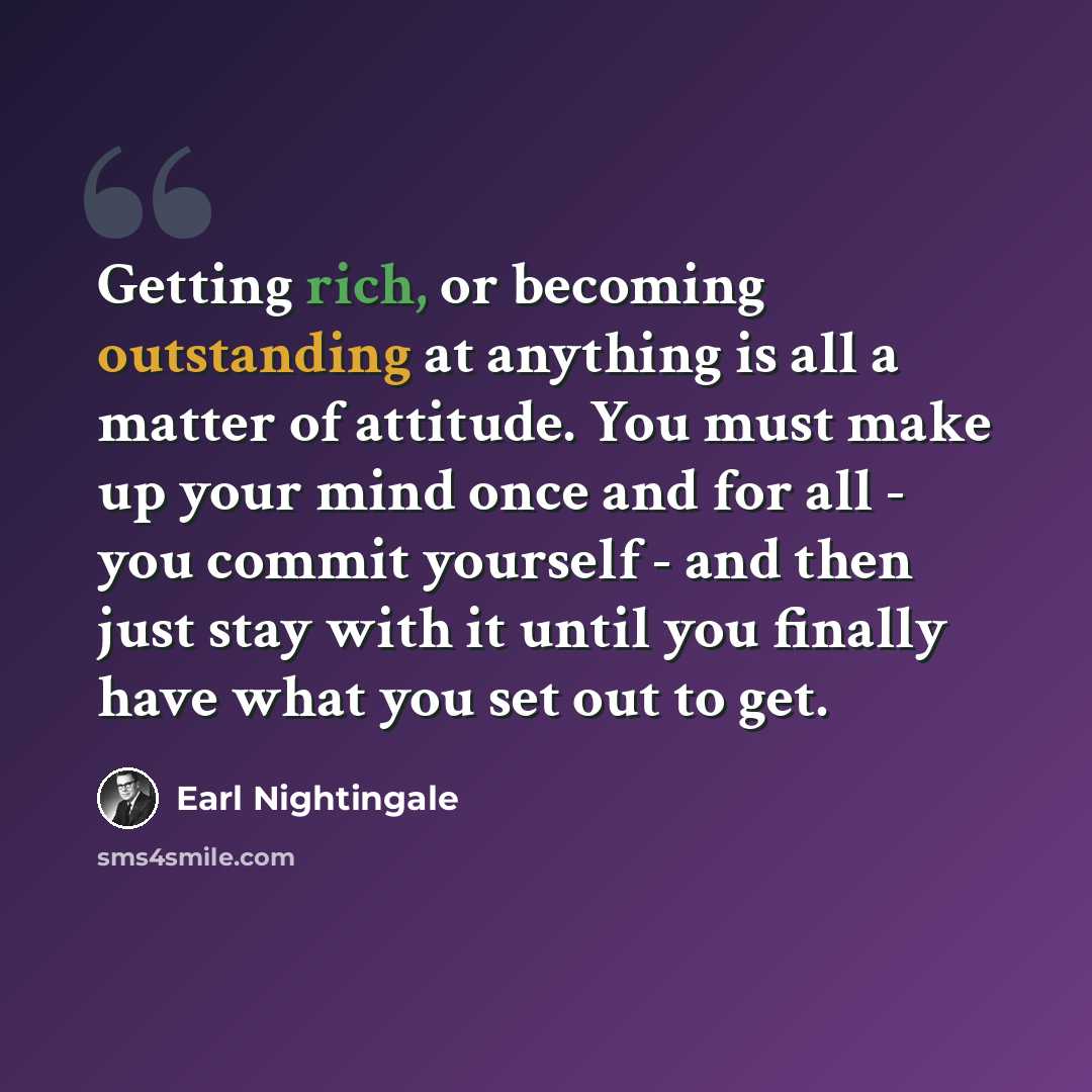 “Getting rich, or becoming outstanding at anything is all a matter of attitude. You must make up your mind once and for all - you commit yourself - and then just stay with it until you finally have what you set out to get.” quote by Earl Nightingale
