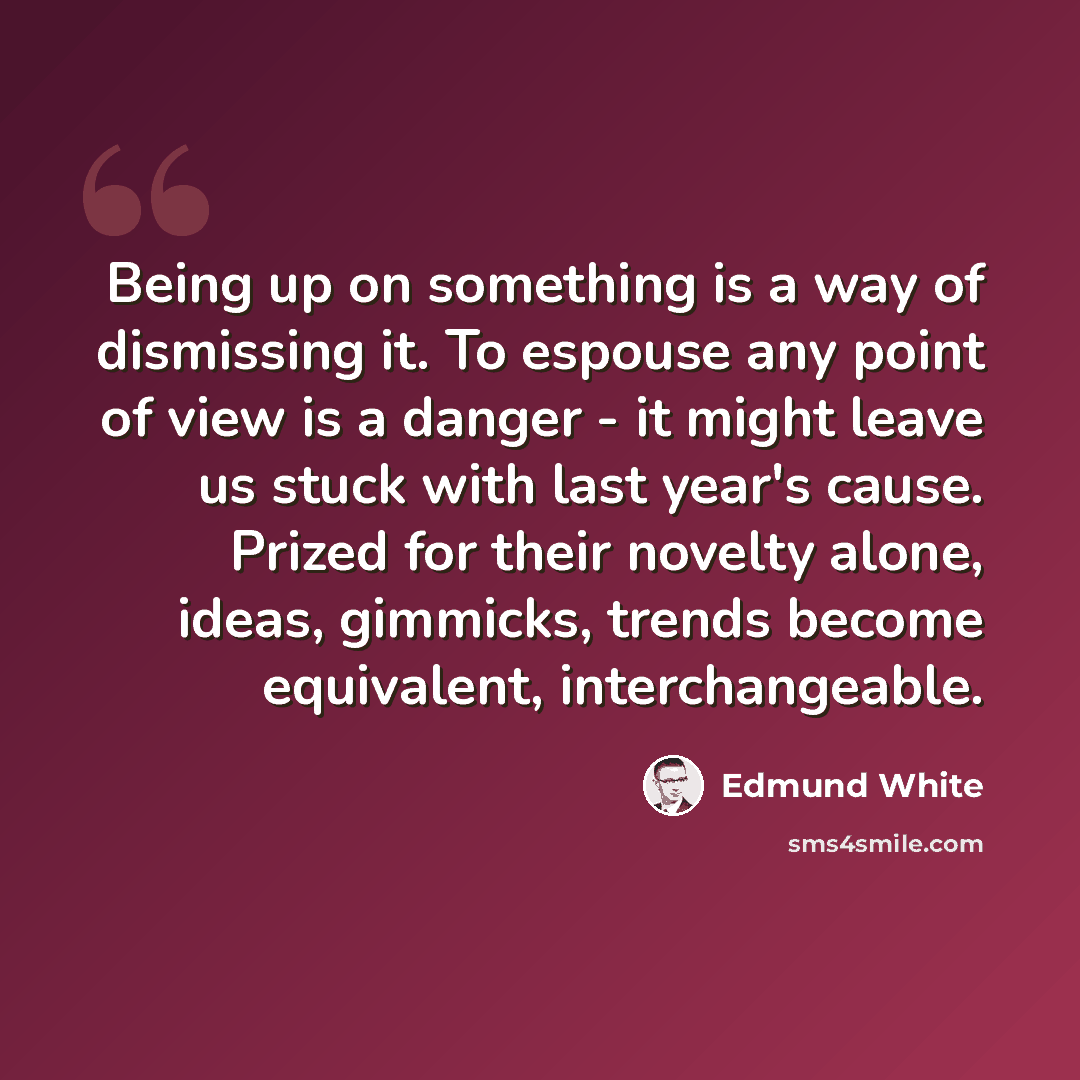 “Being up on something is a way of dismissing it. To espouse any point of view is a danger - it might leave us stuck with last year's cause. Prized for their novelty alone, ideas, gimmicks, trends become equivalent, interchangeable.” quote by Edmund White