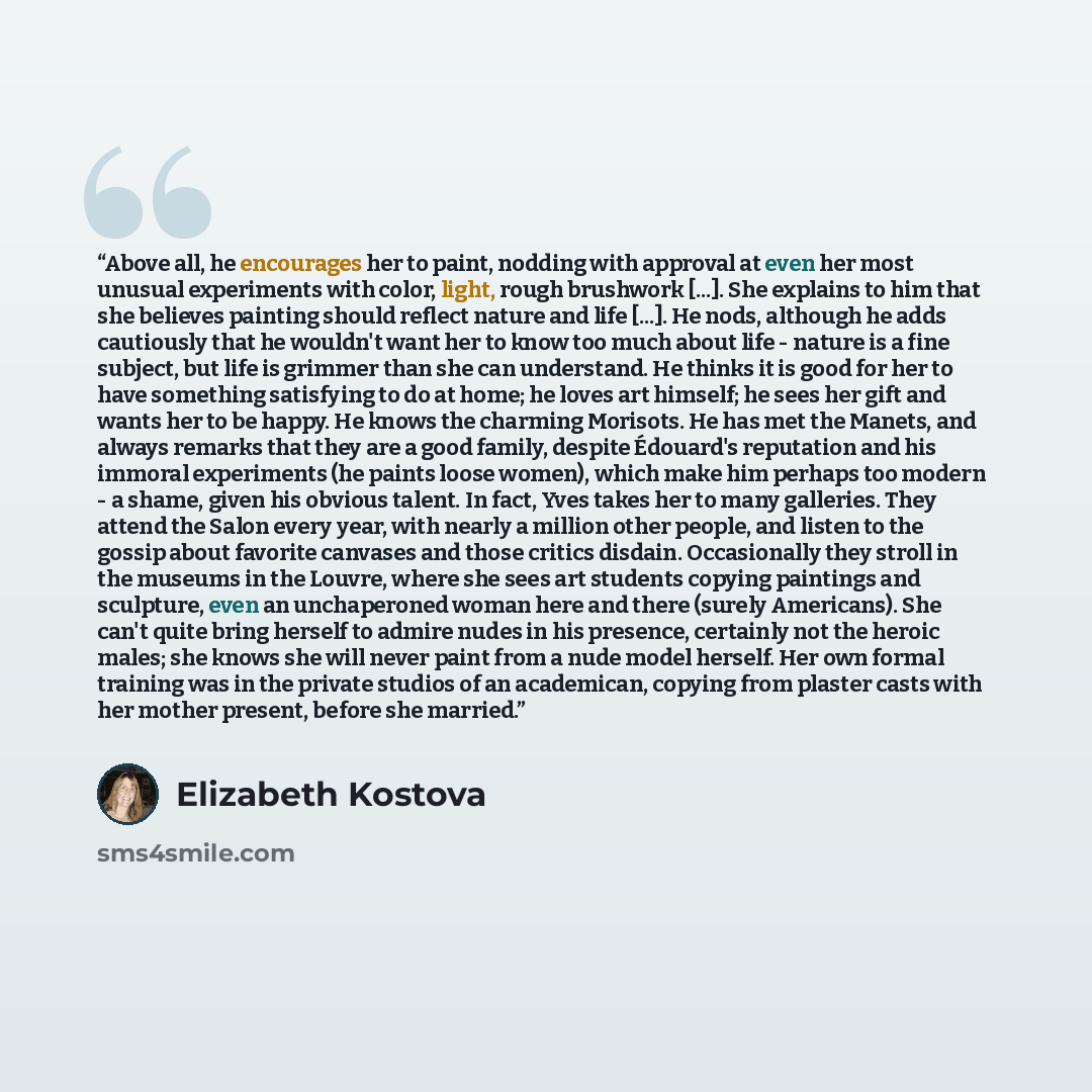 “Above all, he encourages her to paint, nodding with approval at even her most unusual experiments with color, light, rough brushwork [...]. She explains to him that she believes painting should reflect nature and life [...]. He nods, although he adds cautiously that he wouldn't want her to know…” quote by Elizabeth Kostova