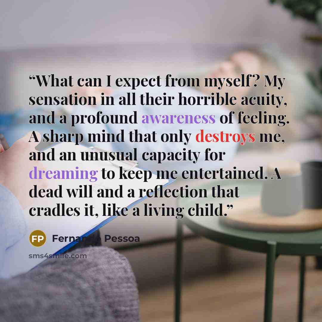 “What can I expect from myself? My sensation in all their horrible acuity, and a profound awareness of feeling. A sharp mind that only destroys me, and an unusual capacity for dreaming to keep me entertained. A dead will and a reflection that cradles it, like a living child.” quote by Fernando Pessoa
