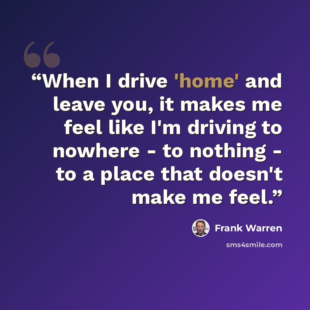 “When I drive 'home' and leave you, it makes me feel like I'm driving to nowhere - to nothing - to a place that doesn't make me feel.” quote by Frank Warren