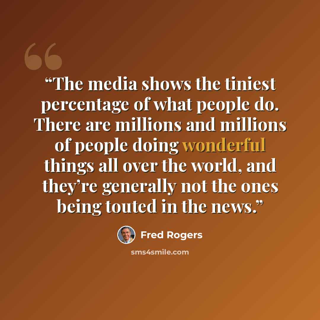 “The media shows the tiniest percentage of what people do. There are millions and millions of people doing wonderful things all over the world, and they’re generally not the ones being touted in the news.” quote by Fred Rogers