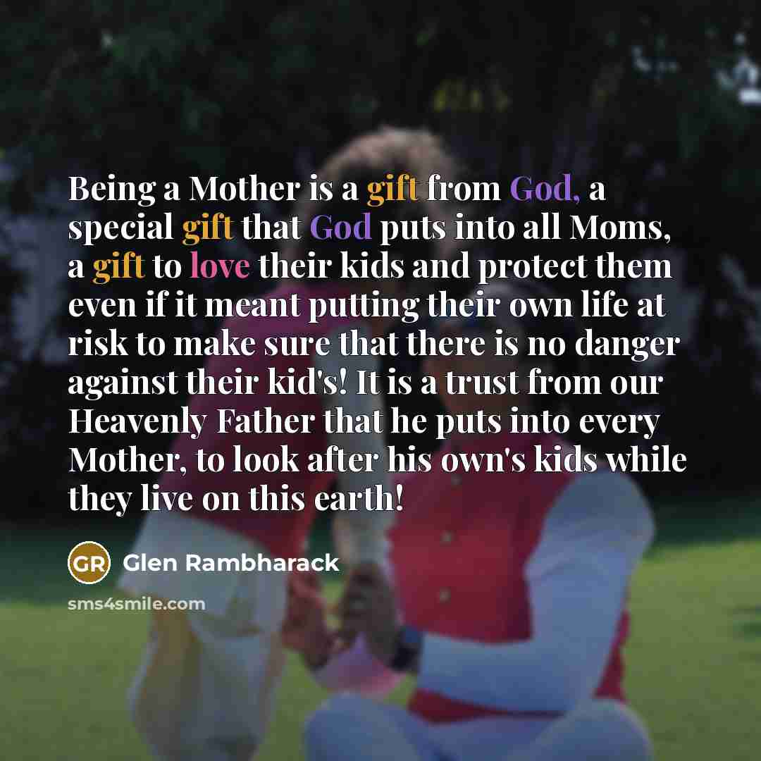 “Being a Mother is a gift from God, a special gift that God puts into all Moms, a gift to love their kids and protect them even if it meant putting their own life at risk to make sure that there is no danger against their kid's! It is a trust from our Heavenly Father that he puts into every Mother…” quote by Glen Rambharack