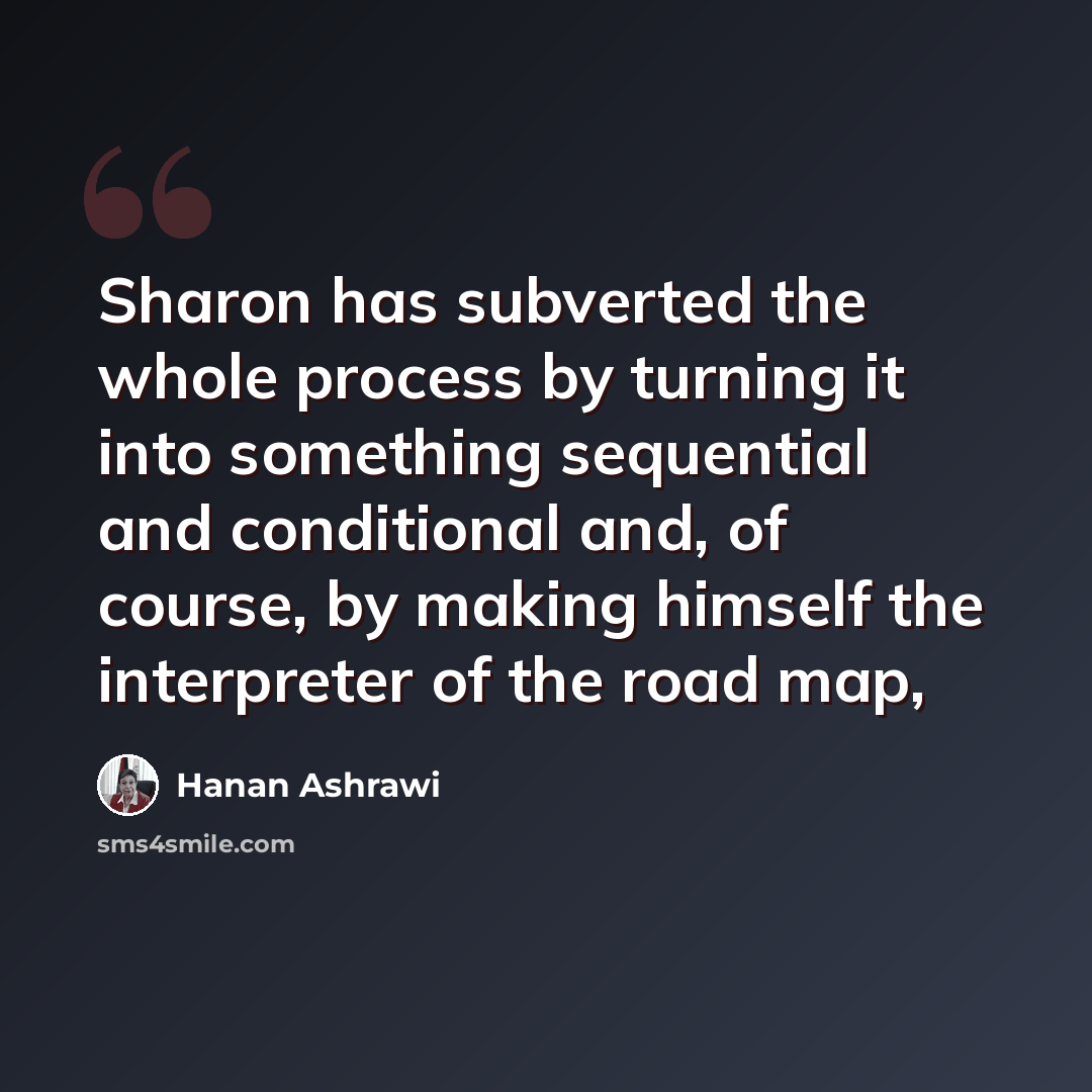 “Sharon has subverted the whole process by turning it into something sequential and conditional and, of course, by making himself the interpreter of the road map,” quote by Hanan Ashrawi