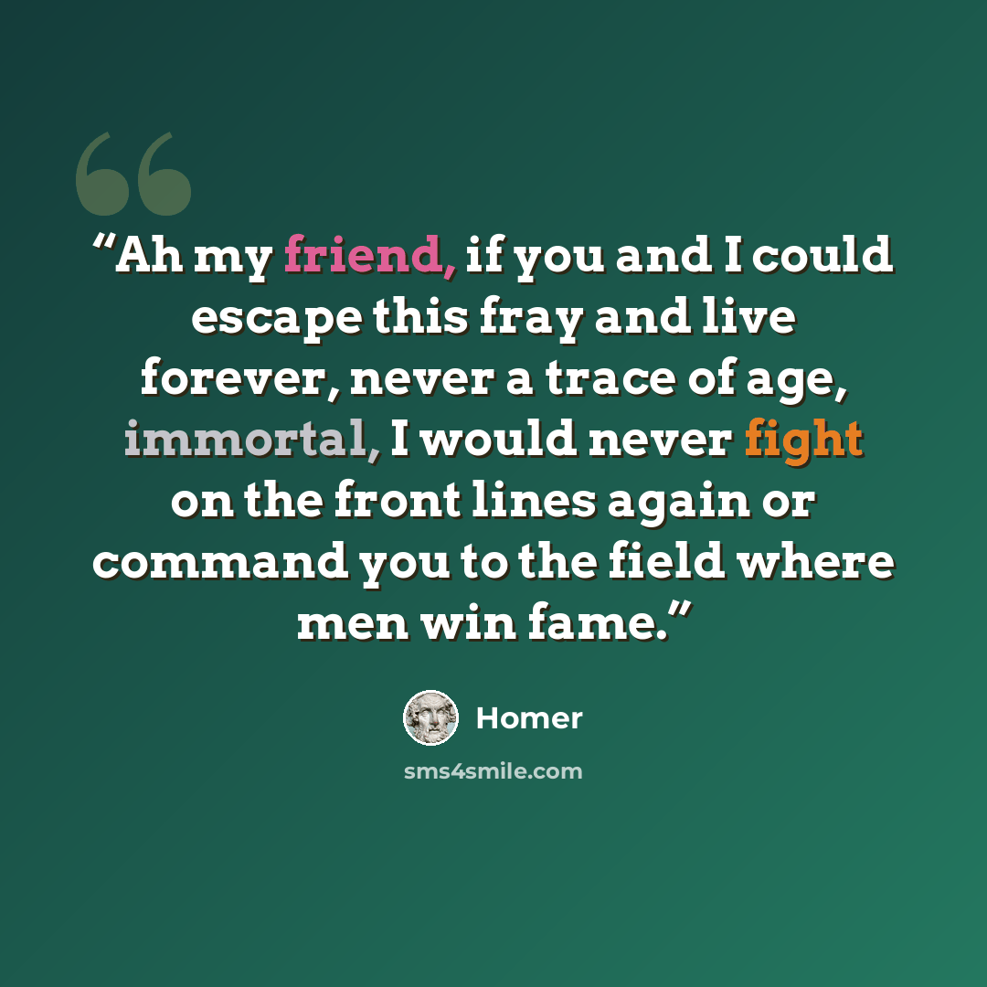 “Ah my friend, if you and I could escape this fray and live forever, never a trace of age, immortal, I would never fight on the front lines again or command you to the field where men win fame.” quote by Homer