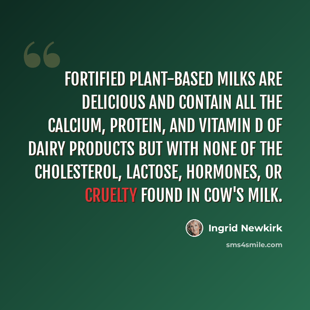 “Fortified plant-based milks are delicious and contain all the calcium, protein, and vitamin D of dairy products but with none of the cholesterol, lactose, hormones, or cruelty found in cow's milk.” quote by Ingrid Newkirk