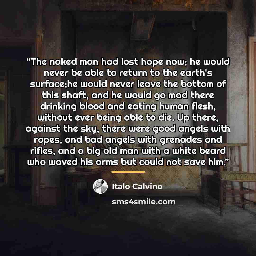 “The naked man had lost hope now; he would never be able to return to the earth's surface;he would never leave the bottom of this shaft, and he would go mad there drinking blood and eating human flesh, without ever being able to die. Up there, against the sky, there were good angels with ropes, and…” quote by Italo Calvino