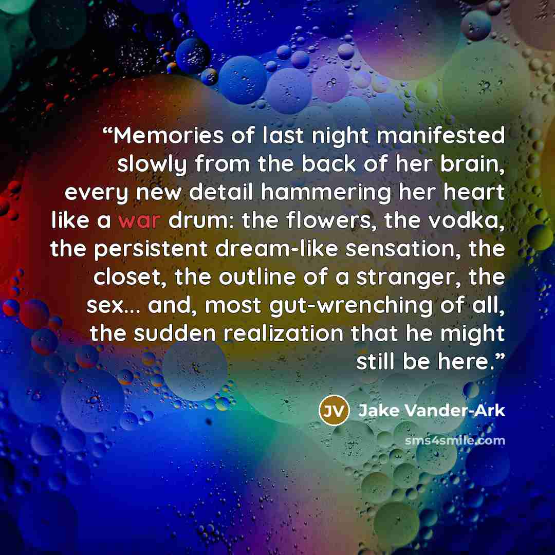“Memories of last night manifested slowly from the back of her brain, every new detail hammering her heart like a war drum: the flowers, the vodka, the persistent dream-like sensation, the closet, the outline of a stranger, the sex... and, most gut-wrenching of all, the sudden realization that he…” quote by Jake Vander-Ark