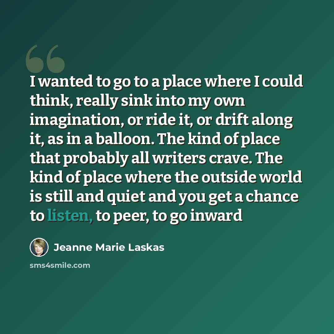 “I wanted to go to a place where I could think, really sink into my own imagination, or ride it, or drift along it, as in a balloon. The kind of place that probably all writers crave. The kind of place where the outside world is still and quiet and you get a chance to listen, to peer, to go inward” quote by Jeanne Marie Laskas