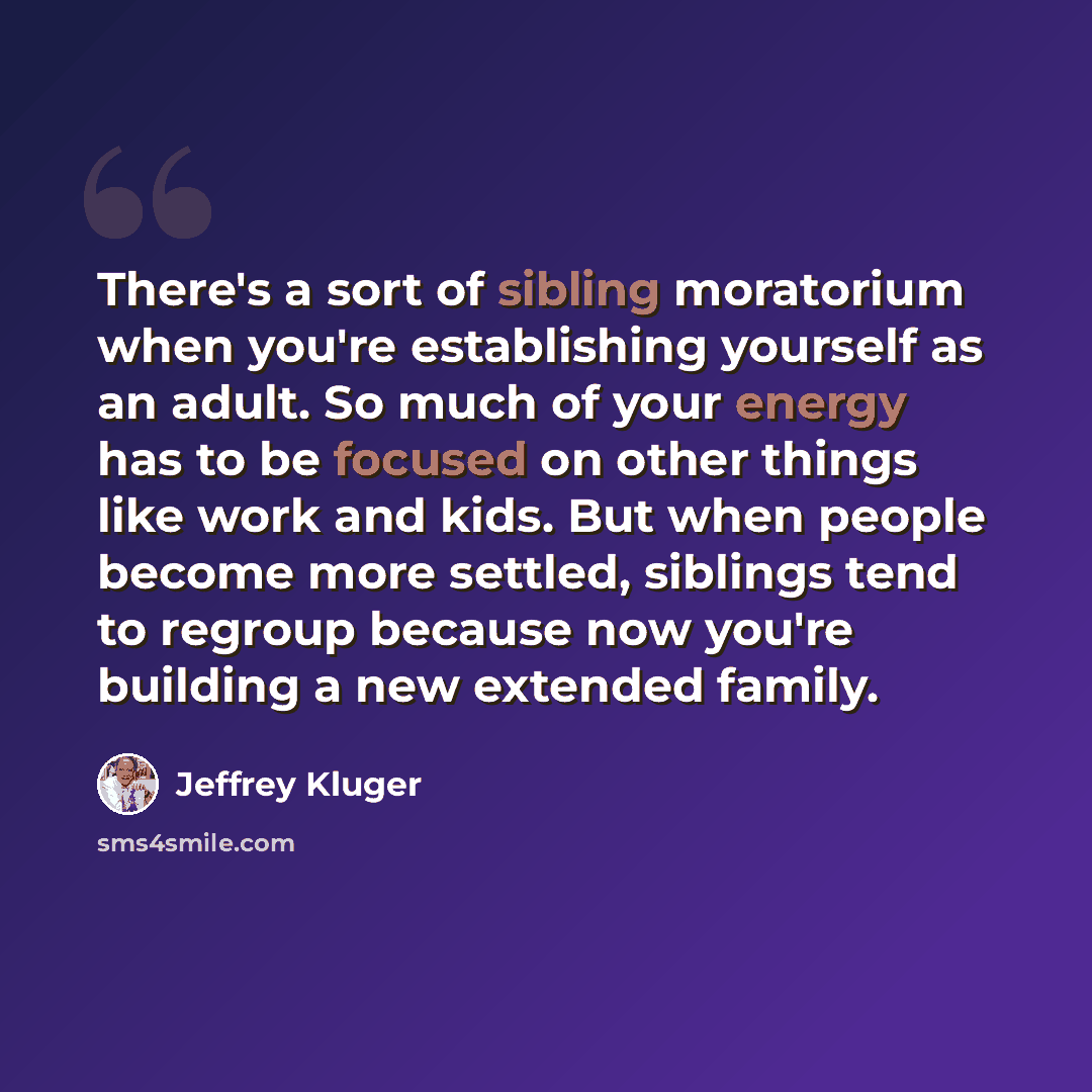 “There's a sort of sibling moratorium when you're establishing yourself as an adult. So much of your energy has to be focused on other things like work and kids. But when people become more settled, siblings tend to regroup because now you're building a new extended family.” quote by Jeffrey Kluger