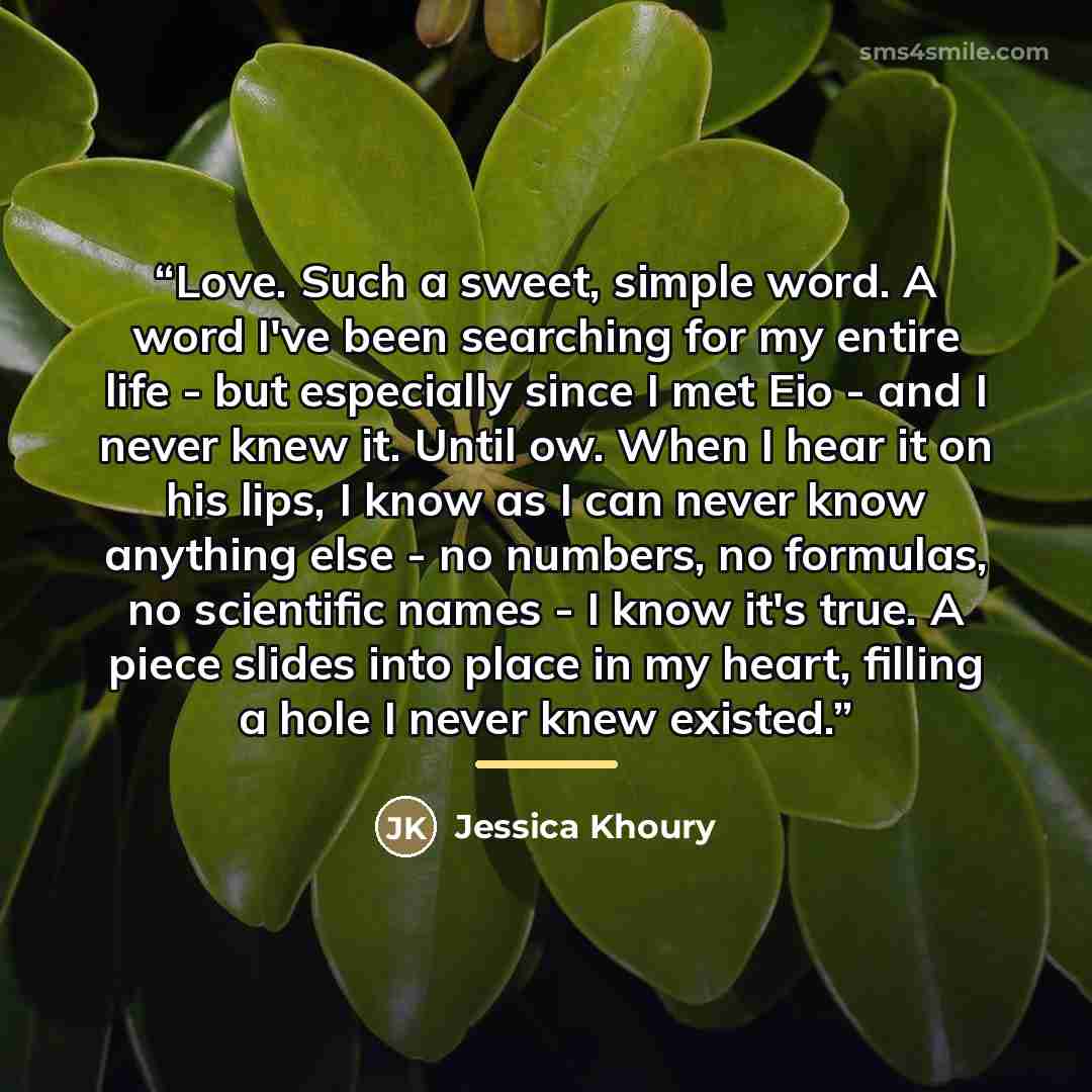 “Love. Such a sweet, simple word. A word I've been searching for my entire life - but especially since I met Eio - and I never knew it. Until ow. When I hear it on his lips, I know as I can never know anything else - no numbers, no formulas, no scientific names - I know it's true. A piece slides…” quote by Jessica Khoury