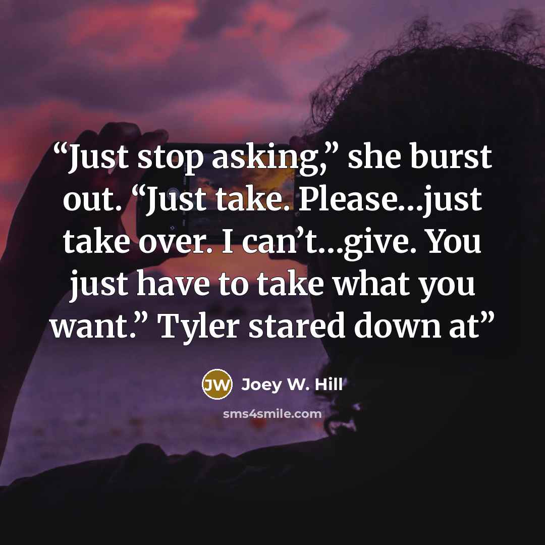 “Just stop asking,” she burst out. “Just take. Please…just take over. I can’t…give. You just have to take what you want.” Tyler stared down at” quote by Joey W. Hill