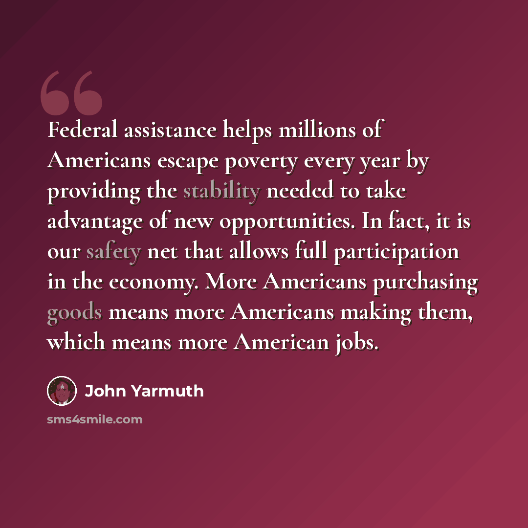 “Federal assistance helps millions of Americans escape poverty every year by providing the stability needed to take advantage of new opportunities. In fact, it is our safety net that allows full participation in the economy. More Americans purchasing goods means more Americans making them, which…” quote by John Yarmuth
