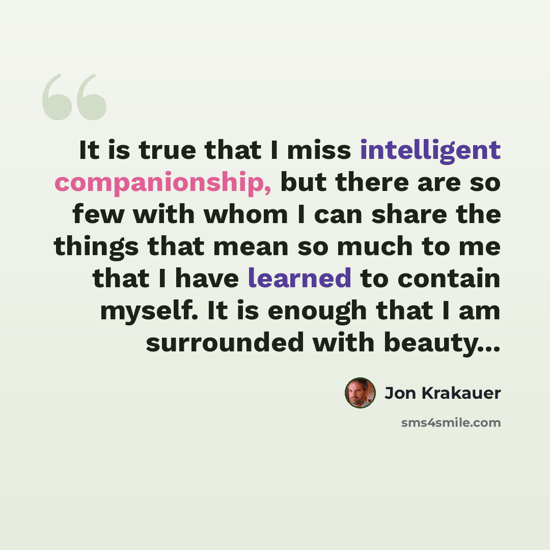 “It is true that I miss intelligent companionship, but there are so few with whom I can share the things that mean so much to me that I have learned to contain myself. It is enough that I am surrounded with beauty...” quote by Jon Krakauer