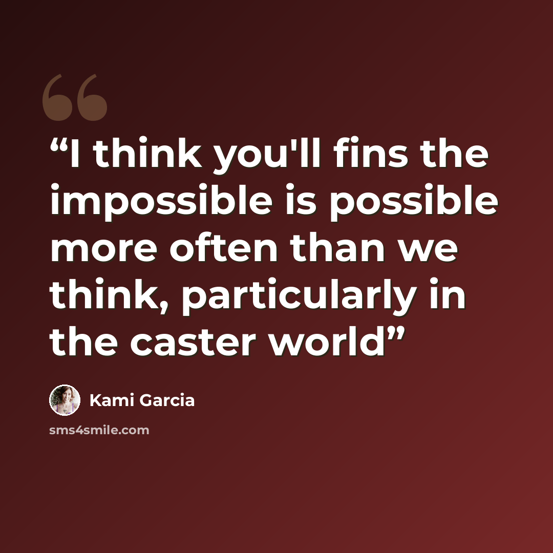 “I think you'll fins the impossible is possible more often than we think, particularly in the caster world” quote by Kami Garcia