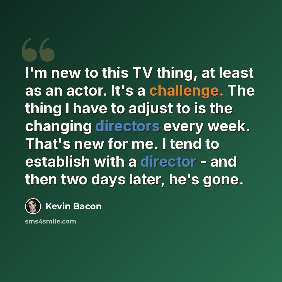 “I'm new to this TV thing, at least as an actor. It's a challenge. The thing I have to adjust to is the changing directors every week. That's new for me. I tend to establish with a director - and then two days later, he's gone.” quote by Kevin Bacon